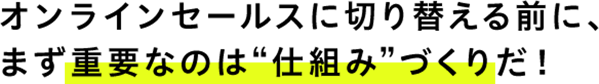 オンラインセールスに切り替える前に、 まず重要なのは“仕組み”づくりだ！